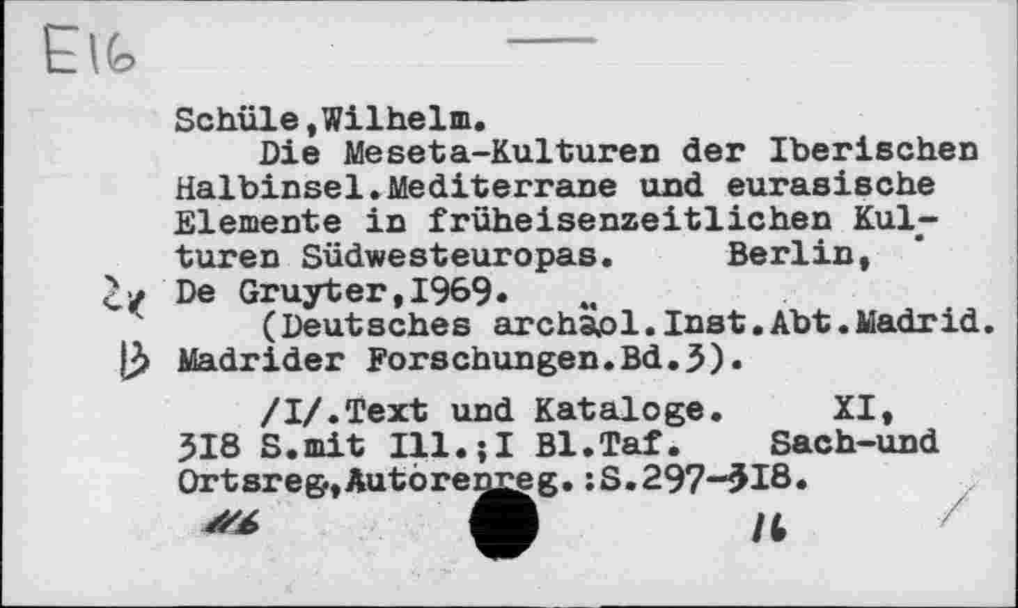 ﻿Schüle «Wilhelm.
Die Meseta-Kulturen der Iberischen Halbinsel.Mediterrane und eurasische Elemente in früheisenzeitlichen Kulturen Südwesteuropas. Berlin, De Gruyter,1969«
(Deutsches archaol.Inst.Abt.Madrid Madrider Forschungen.Bd.3).
/І/.Text und Kataloge. XI, 318 S.mit Ill.?! Bl.Taf. Sach-und Ortsreg-,Autorem^eg. îS.297“5I8»